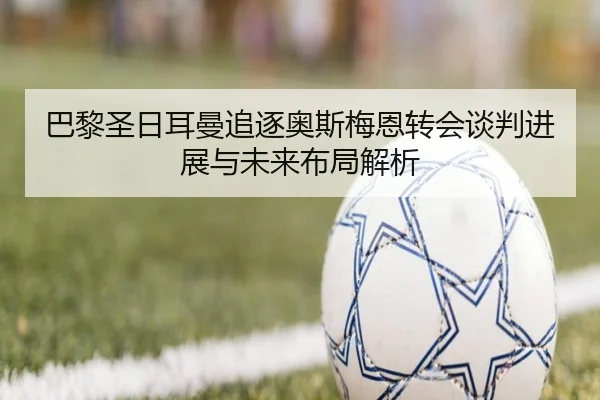 巴黎圣日耳曼追逐奥斯梅恩转会谈判进展与未来布局解析
