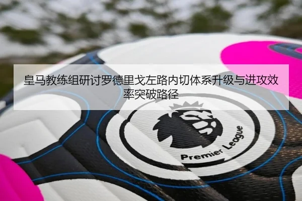 皇马教练组研讨罗德里戈左路内切体系升级与进攻效率突破路径